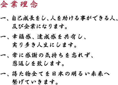 【企業理念】一、自己成長をし、人を助ける事ができる人、及び企業になります。一、幸福感、達成感を共有し、実り多き人生にします。一、常に感謝の気持ちを忘れず、恩返しを致します。一、得た物全てを日本の明るい未来へ繋げていきます。